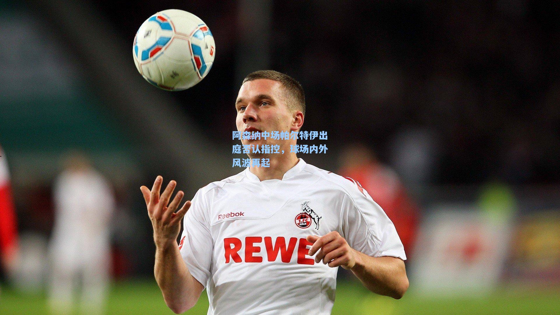 阿森纳中场帕尔特伊出庭否认指控，球场内外风波再起